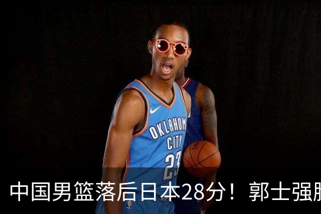 中国男篮落后日本28分！郭士强脸色铁青+低头无奈，陷入绝境
